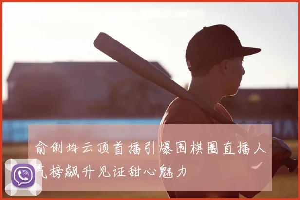 俞俐均云顶首播引爆围棋圈直播人气榜飙升见证甜心魅力