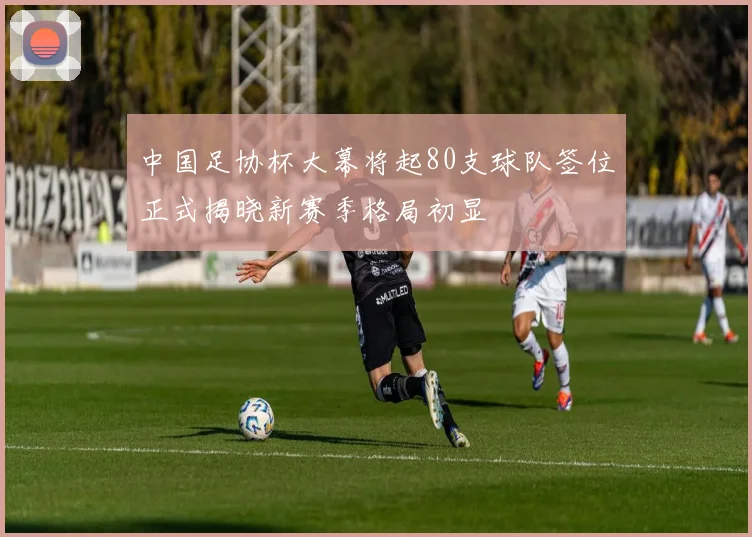 中国足协杯大幕将起80支球队签位正式揭晓新赛季格局初显