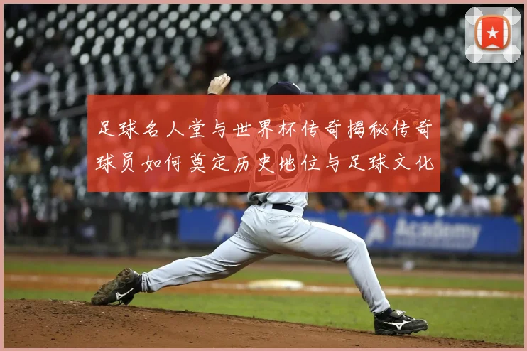 足球名人堂与世界杯传奇揭秘传奇球员如何奠定历史地位与足球文化基石