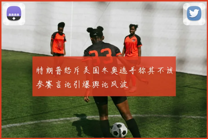 特朗普怒斥美国冬奥选手称其不该参赛言论引爆舆论风波