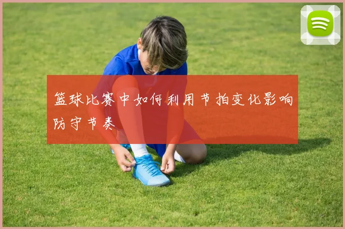 篮球比赛中如何利用节拍变化影响防守节奏