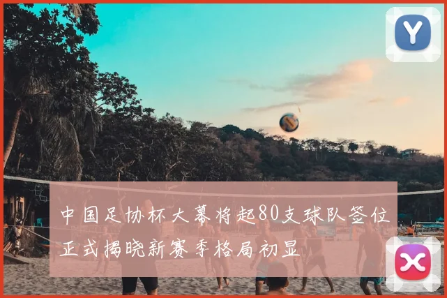 中国足协杯大幕将起80支球队签位正式揭晓新赛季格局初显