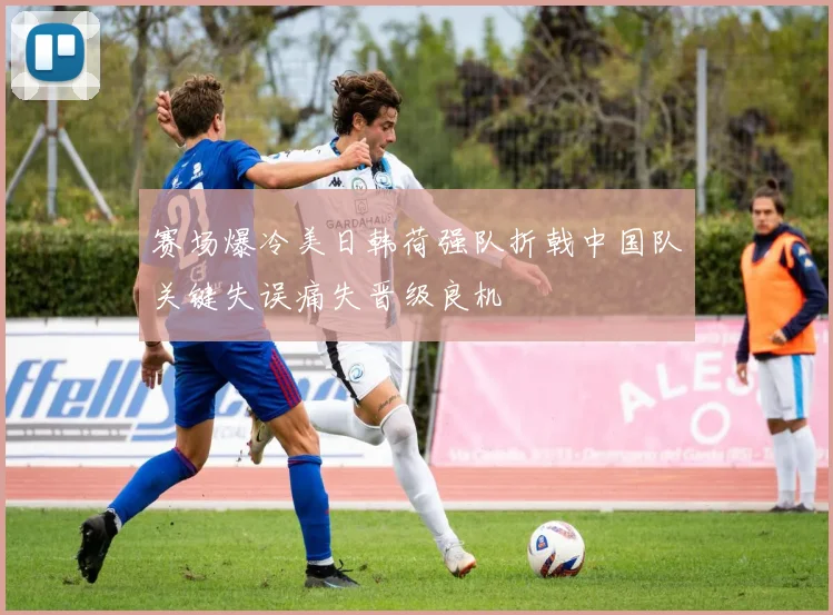 赛场爆冷美日韩荷强队折戟中国队关键失误痛失晋级良机