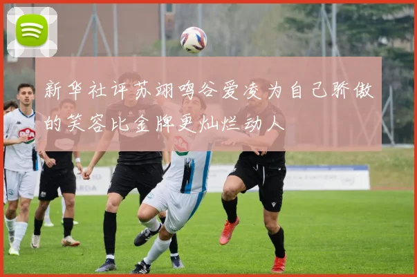 新华社评苏翊鸣谷爱凌为自己骄傲的笑容比金牌更灿烂动人