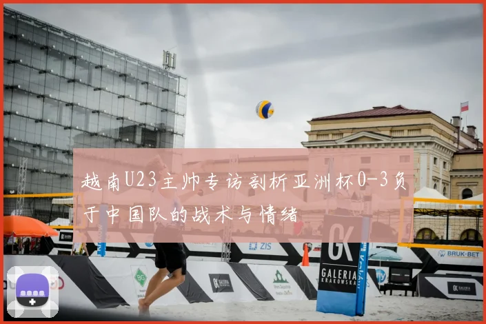 越南U23主帅专访剖析亚洲杯0-3负于中国队的战术与情绪