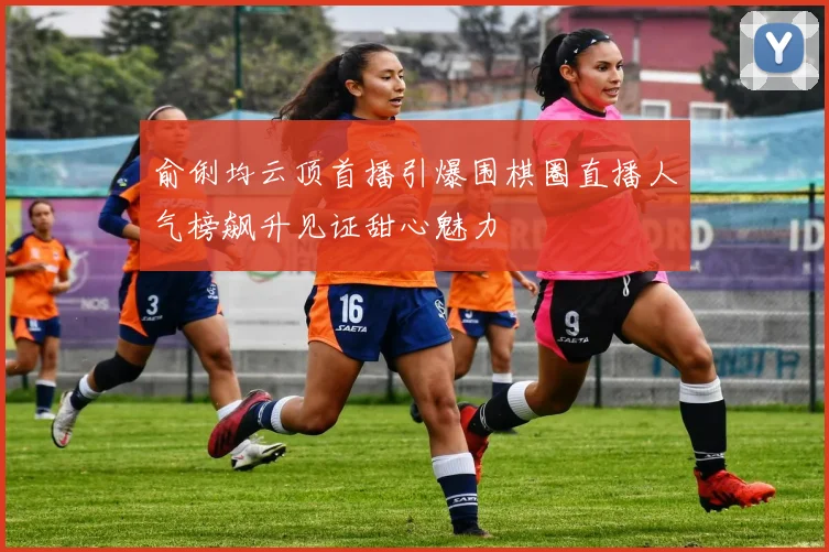 俞俐均云顶首播引爆围棋圈直播人气榜飙升见证甜心魅力