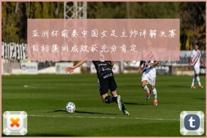 亚洲杯前奏中国女足主帅详解决赛目标集训成效获充分肯定