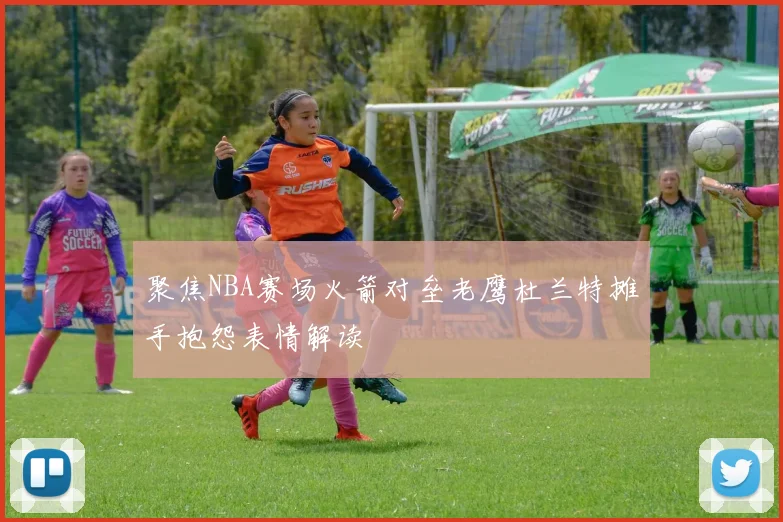 聚焦NBA赛场火箭对垒老鹰杜兰特摊手抱怨表情解读