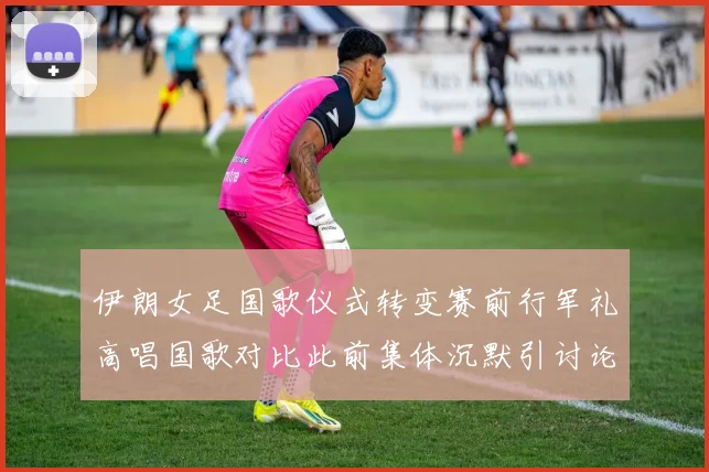 伊朗女足国歌仪式转变赛前行军礼高唱国歌对比此前集体沉默引讨论