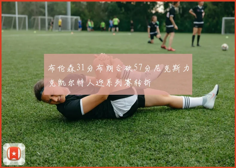 布伦森31分布朗合砍57分尼克斯力克凯尔特人迎系列赛转折